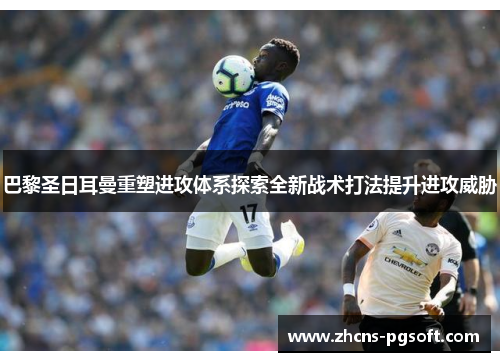 巴黎圣日耳曼重塑进攻体系探索全新战术打法提升进攻威胁