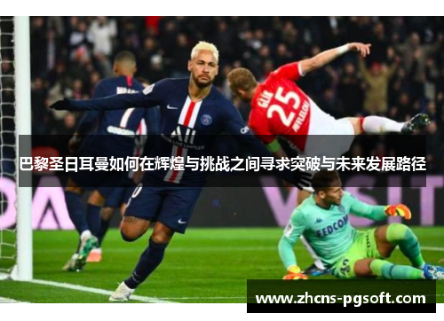 巴黎圣日耳曼如何在辉煌与挑战之间寻求突破与未来发展路径