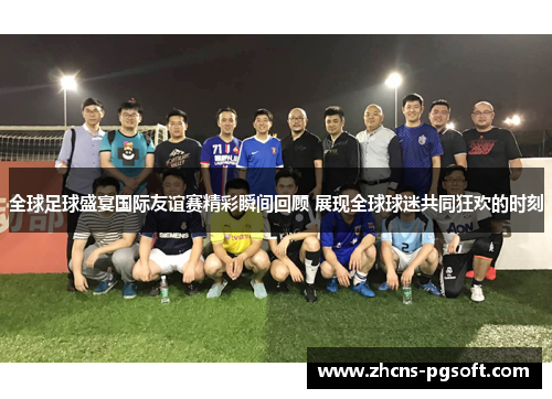 全球足球盛宴国际友谊赛精彩瞬间回顾 展现全球球迷共同狂欢的时刻