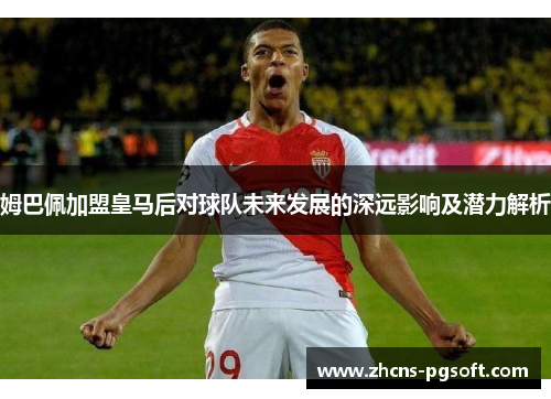 姆巴佩加盟皇马后对球队未来发展的深远影响及潜力解析