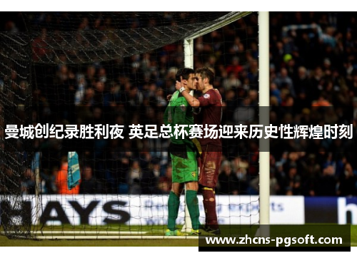 曼城创纪录胜利夜 英足总杯赛场迎来历史性辉煌时刻