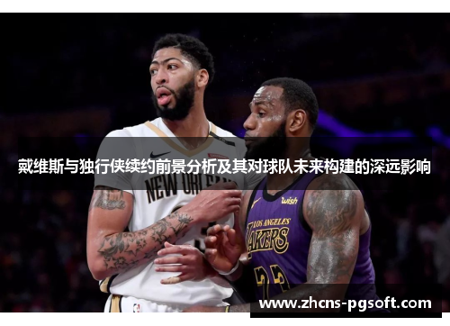 戴维斯与独行侠续约前景分析及其对球队未来构建的深远影响