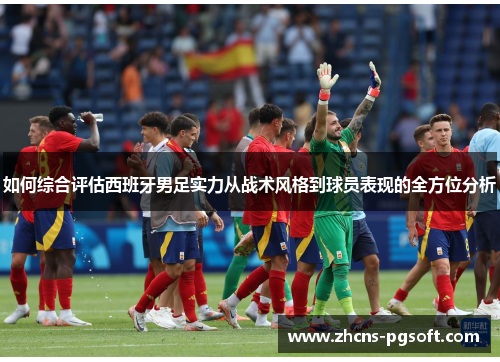 如何综合评估西班牙男足实力从战术风格到球员表现的全方位分析
