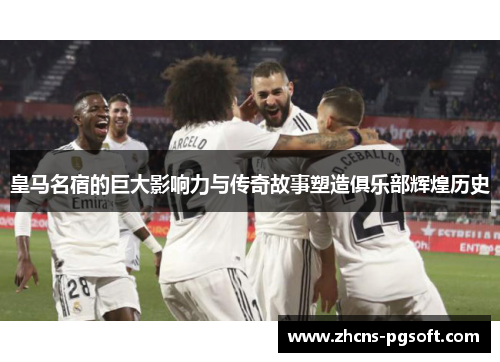 皇马名宿的巨大影响力与传奇故事塑造俱乐部辉煌历史