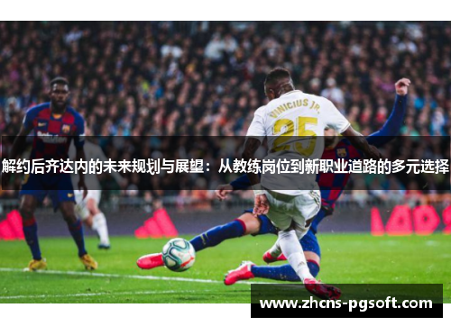 解约后齐达内的未来规划与展望:从教练岗位到新职业道路的多元选择