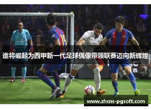 谁将崛起为西甲新一代足球偶像带领联赛迈向新辉煌