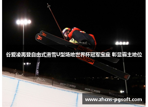 谷爱凌再登自由式滑雪U型场地世界杯冠军宝座 彰显霸主地位