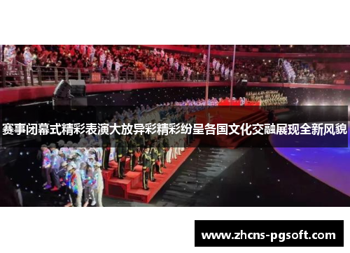 赛事闭幕式精彩表演大放异彩精彩纷呈各国文化交融展现全新风貌