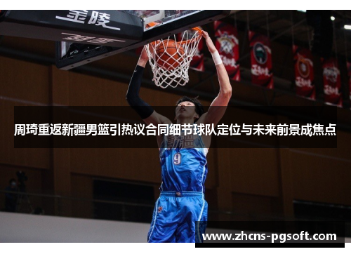 周琦重返新疆男篮引热议合同细节球队定位与未来前景成焦点