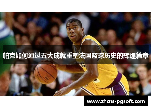 帕克如何通过五大成就重塑法国篮球历史的辉煌篇章