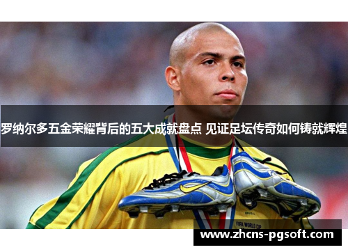 罗纳尔多五金荣耀背后的五大成就盘点 见证足坛传奇如何铸就辉煌